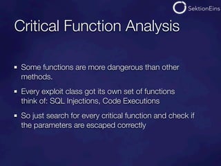 Critical Function Analysis

 Some functions are more dangerous than other
 methods.
 Every exploit class got its own set of functions
 think of: SQL Injections, Code Executions
 So just search for every critical function and check if
 the parameters are escaped correctly
 