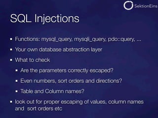 SQL Injections
Functions: mysql_query, mysqli_query, pdo::query, ...
Your own database abstraction layer
What to check
  Are the parameters correctly escaped?
  Even numbers, sort orders and directions?
  Table and Column names?
look out for proper escaping of values, column names
and sort orders etc
 