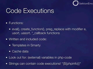 Code Executions
Functions:
  eval(), create_function(), preg_replace with modiﬁer e,
  usort, uasort, *_callback functions
Written and included code:
  Templates in Smarty
  Cache data
Look out for: (external) variables in php-code
Strings can contain code executions! “{${phpinfo}}“
 