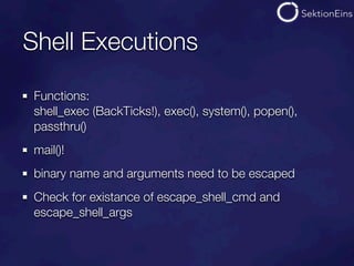 Shell Executions

 Functions:
 shell_exec (BackTicks!), exec(), system(), popen(),
 passthru()
 mail()!
 binary name and arguments need to be escaped
 Check for existance of escape_shell_cmd and
 escape_shell_args
 