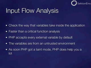 Input Flow Analysis

 Check the way that variables take inside the application
 Faster than a critical function analysis
 PHP accepts every external variable by default
 The variables are from an untrusted environment
 As soon PHP got a taint mode, PHP does help you a
 lot
 