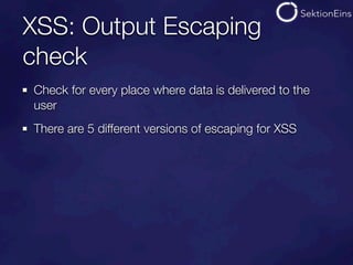 XSS: Output Escaping
check
Check for every place where data is delivered to the
user
There are 5 different versions of escaping for XSS
 