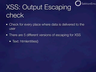XSS: Output Escaping
check
Check for every place where data is delivered to the
user
There are 5 different versions of escaping for XSS
  Text: htmlentities()
 