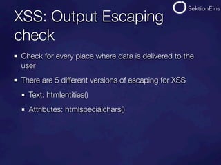 XSS: Output Escaping
check
Check for every place where data is delivered to the
user
There are 5 different versions of escaping for XSS
  Text: htmlentities()
  Attributes: htmlspecialchars()
 