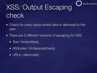 XSS: Output Escaping
check
Check for every place where data is delivered to the
user
There are 5 different versions of escaping for XSS
  Text: htmlentities()
  Attributes: htmlspecialchars()
  URLs: urlencode()
 