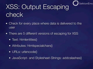 XSS: Output Escaping
check
Check for every place where data is delivered to the
user
There are 5 different versions of escaping for XSS
  Text: htmlentities()
  Attributes: htmlspecialchars()
  URLs: urlencode()
  JavaScript- and Stylesheet-Strings: addcslashes()
 