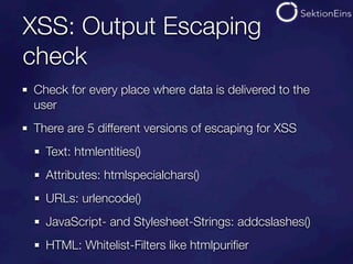 XSS: Output Escaping
check
Check for every place where data is delivered to the
user
There are 5 different versions of escaping for XSS
  Text: htmlentities()
  Attributes: htmlspecialchars()
  URLs: urlencode()
  JavaScript- and Stylesheet-Strings: addcslashes()
  HTML: Whitelist-Filters like htmlpuriﬁer
 