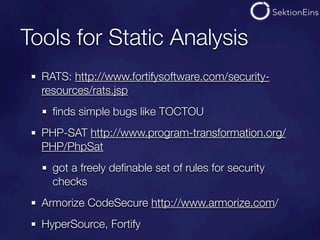 Tools for Static Analysis
  RATS: http://www.fortifysoftware.com/security-
  resources/rats.jsp
    ﬁnds simple bugs like TOCTOU
  PHP-SAT http://www.program-transformation.org/
  PHP/PhpSat
    got a freely deﬁnable set of rules for security
    checks
  Armorize CodeSecure http://www.armorize.com/
  HyperSource, Fortify
 