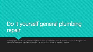 Do it yourself general plumbing
repair
Plumbing repairs is often a scary challenge only because it can get really messy if you do not know what you are doing. Here are
a few tricks for everyday household problems that you can do before you call an emergency plumber.
 