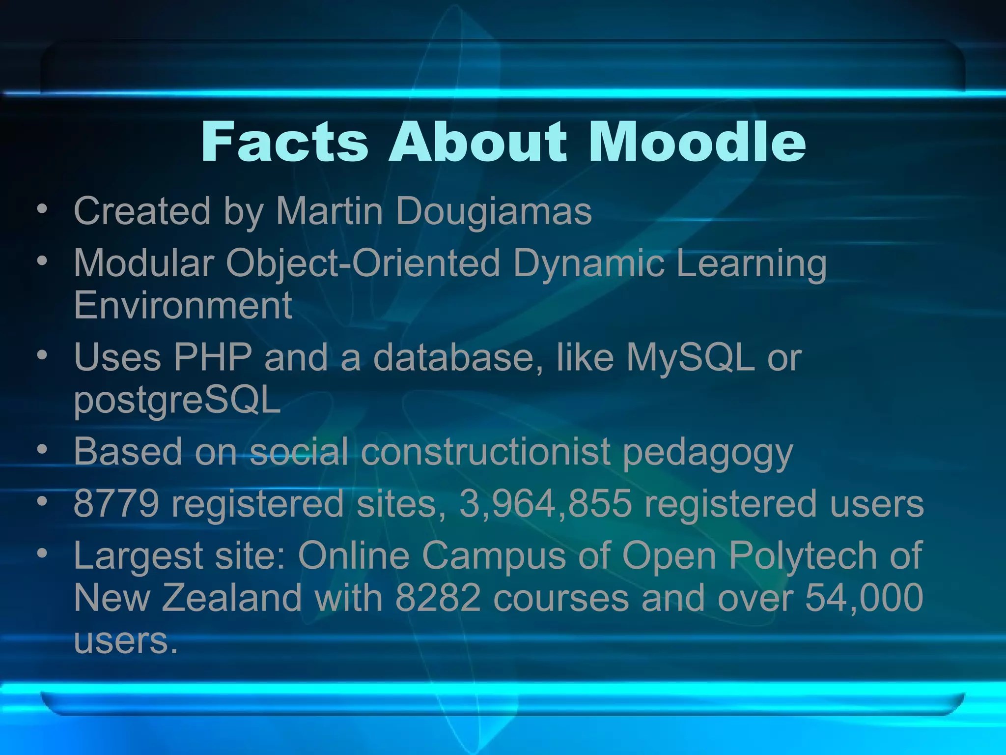 Facts About Moodle Created by Martin Dougiamas Modular Object-Oriented Dynamic Learning Environment Uses PHP and a database, like MySQL or postgreSQL Based on social constructionist pedagogy 8779 registered sites, 3,964,855 registered users Largest site: Online Campus of Open Polytech of New Zealand with 8282 courses and over 54,000 users. 