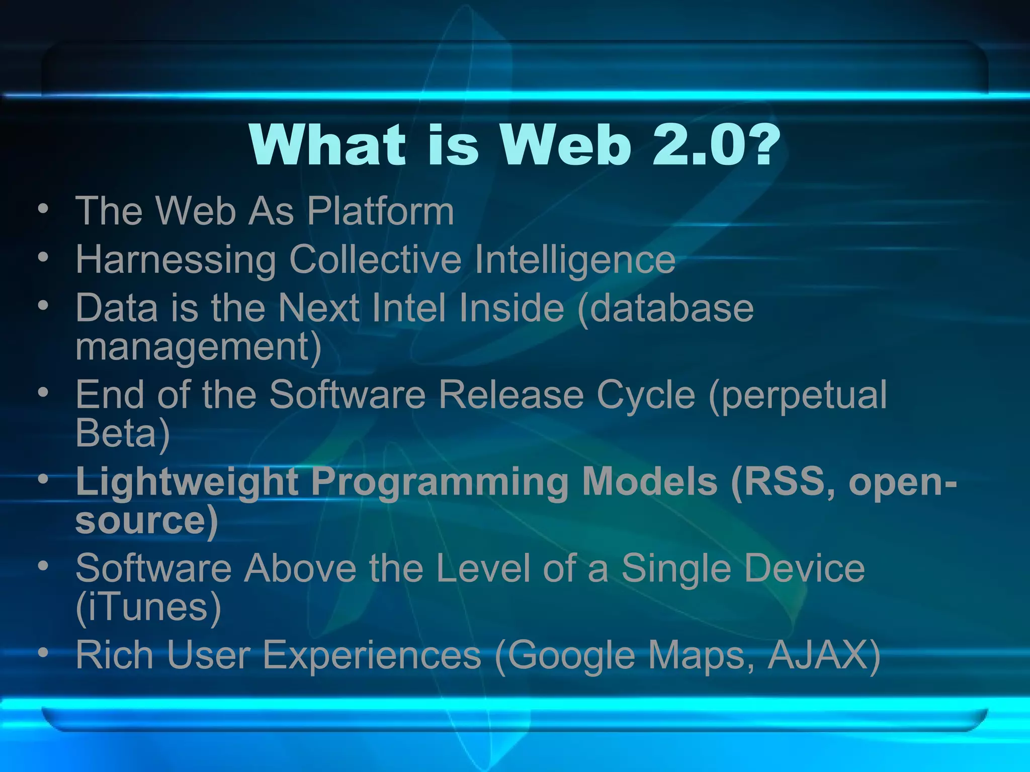What is Web 2.0? The Web As Platform Harnessing Collective Intelligence Data is the Next Intel Inside (database management) End of the Software Release Cycle (perpetual Beta) Lightweight Programming Models (RSS, open-source) Software Above the Level of a Single Device (iTunes) Rich User Experiences (Google Maps, AJAX) 