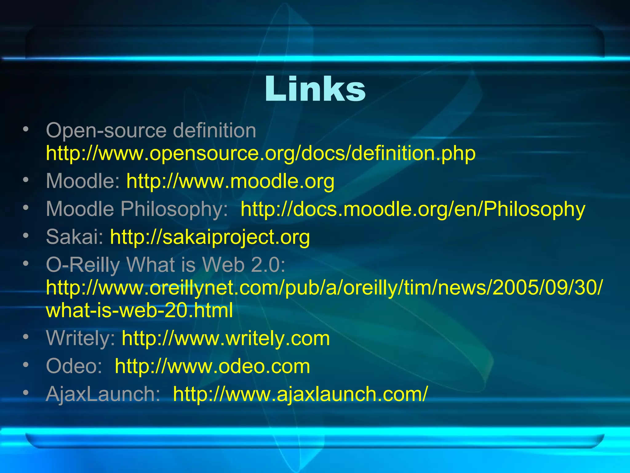 Links Open-source definition  http://www.opensource.org/docs/definition.php Moodle:  http://www.moodle.org Moodle Philosophy:  http://docs.moodle.org/en/Philosophy Sakai:  http://sakaiproject.org O-Reilly What is Web 2.0:  http://www.oreillynet.com/pub/a/oreilly/tim/news/2005/09/30/what-is-web-20.html Writely:  http://www.writely.com Odeo:  http://www.odeo.com AjaxLaunch:  http://www.ajaxlaunch.com/ 