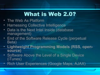 What is Web 2.0? The Web As Platform Harnessing Collective Intelligence Data is the Next Intel Inside (database management) End of the Software Release Cycle (perpetual Beta) Lightweight Programming Models (RSS, open-source) Software Above the Level of a Single Device (iTunes) Rich User Experiences (Google Maps, AJAX) 