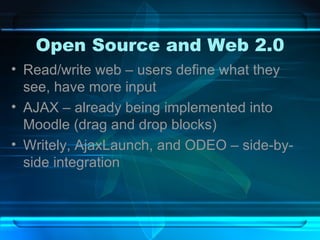 Open Source and Web 2.0 Read/write web – users define what they see, have more input AJAX – already being implemented into Moodle (drag and drop blocks) Writely, AjaxLaunch, and ODEO – side-by-side integration 