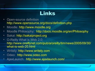 Links Open-source definition  http://www.opensource.org/docs/definition.php Moodle:  http://www.moodle.org Moodle Philosophy:  http://docs.moodle.org/en/Philosophy Sakai:  http://sakaiproject.org O-Reilly What is Web 2.0:  http://www.oreillynet.com/pub/a/oreilly/tim/news/2005/09/30/what-is-web-20.html Writely:  http://www.writely.com Odeo:  http://www.odeo.com AjaxLaunch:  http://www.ajaxlaunch.com/ 