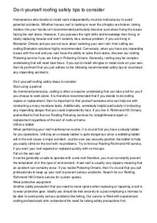 Do-it-yourself roofing safety tips to consider

Homeowners who decide to install roofs independently must be meticulously to avoid
potential accidents. Whether houses roof is leaking or even the shingles are broken, taking
matters into your hands isn't recommended particularly discover sure about fixing the issues
facing the roof alone. However, if you possess the right skills and knowledge then fixing, or
totally replacing houses roof won't certainly be a serious problem. If you are living in
Brampton Ontario and you are not sure about restoring your own roof, then calling our
roofing Brampton solutions highly recommended. Conversely, when you have any impending
issues with the roof and you cant have the ability to solve them alone, discover our roofing
Pickering service if you are living in Pickering Ontario. Generally, roofing may be complex
undertaking that will need total focus. If you opt to install shingles or metal roofs on your own,
then its pertinent that you just adhere to the following recommended safety tips to counteract
any impending accidents.


Do it yourself roofing safety ideas to consider
Start using a partner
As mentioned previously, roofing is often a massive undertaking that can take a toll for you if
you choose to work alone. It is therefore recommended that if you decide to do roofing
repairs or replacement, then its important to find yourself someone who can help out with
conducting a many mundane tasks. Additionally, somebody helpful particularly in indicating
any impending danger that you could inadvertently face. If you live in Richmond Hill Ontario,
arehorrified to find that our Roofing Pickering services for straightforward repair or
replacement regardless of the sort of roofs at home.
Utilize a ladder
When performing your roof maintenance routine, it is crucial that you have a steady ladder
for you operations. Utilizing an unsteady ladder is quite dangerous since a wobbling ladder
will in the end cause a major accident. Just be sure you securely position the ladder to help
you easily climb for the roof with no problems. Try to find our Roofing Richmond Hill service,
if you want your roof repaired or replaced quickly with no hiccups.
Fail on the wet roof
It can be generally unsafe to operate with a wet roof therefore, you must constantly prevent
the temptation of in this type of environment. A wet roof is usually very slippery meaning that
an accident can certainly occur. If you reside Pickering Ontario, then it's crucial that you call
professionals to keep up your roof to prevent serious accidents. Search for our Roofing
Richmond Hill Ontario service for custom quotes.
Wear protective equipment
Another safety precaution that you need to never ignore when replacing or repairing a roof is
to wear protective gear. Ideally you should be tied securely to a post employing a harness to
be able to avoid pretty serious accidents like falling. Our service is filled with experienced
roofing professionals who understand the need for taking safety precautions first.
 