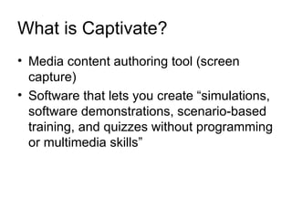 What is Captivate? Media content authoring tool (screen capture) Software that lets you create “simulations, software demonstrations, scenario-based training, and quizzes without programming or multimedia skills” 