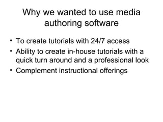 Why we wanted to use media authoring software To create tutorials with 24/7 access Ability to create in-house tutorials with a quick turn around and a professional look Complement instructional offerings 