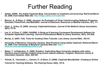 Further Reading Adobe. (2008).  The Adobe Captivate Blog: Conversation on Captivate and eLearning . Retrieved March 24, 2009, from Adobe Web site:  http://blogs.adobe.com/captivate/ Blevins, A., & Elton, C. (2009, January). An Evaluation of Three Tutorial-creating Software Programs: Camtasia, PowerPoint, and MediaSite.  Journal of Electronic Resources in Medical Libraries ,  6 (1), 1-7.  Clark, J., & Kou, Q. (2008, January). Captivate/Camtasia.  Journal of the Medical Library Association ,  96 (1), 75-78.  Lee, S., & Chao, C. (2008, Fall2008). A Study on E-learning Courseware Development Software for Computer Application Learning.  Journal of Educational Media & Library Sciences ,  46 (1), 233-248. Murley, D. (2007, Fall). Tools for Creating Video Tutorials.  Law Library Journal  99(4) . 857-61. University of Maryland, University Libraries.  Best Practices Using Adobe Captivate . Retrieved March 24, 2009, from University of Maryland Libraries Web site:  http:// www.lib.umd.edu/UES/bestpractices.pdf   Wales, T., & Robertson, P. (2008, October). Captivating Open University students with online literature search tutorials created using screen capture software.  Program: Electronic Library & Information Systems ,  42 (4), 365-381.  Yelinek, K., Tarnowski, L., Hannon, P., & Oliver, S. (2008). Captivate MenuBuilder: Creating an Online Tutorial for Teaching Software.  The Clearing House ,  82 (2), 101-6.   
