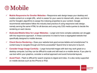 Mobile
 Mobile Responsive for Smaller Websites - Responsive web design keeps your desktop and
mobile content on a single URL, which is easier for your users to interact with, share, and link to
and for Google’s algorithms to assign the indexing properties to your content. Google
recommends webmasters follow the industry best practice of using responsive web design,
namely serving the same HTML for all devices and using only CSS media queries to decide the
rendering on each device.
 Dedicated Mobile Sites for Larger Websites – Larger and more complex websites can struggle
with the responsive approach. In these scenarios it is best to have a segregated website that
specifically designed to mobile devices.
 Check Device Rendering – Does your website look good across tablets and smartphones? Is
content easy to navigate through and forms accessible? Spend time to test prior to launch.
 Consider Image Usage Carefully – Large horizontal images with text may work great on a
desktop computer, but they can be difficult to scale and still read on a mobile device. If you plan to
use text within your graphics, consider a vertical approach and avoid horizontal layouts.
 Avoid Flash - Flash is difficult for search engines to digest and index. It is also rarely supported
on mobile devices such as the iPhone or iPad.
 