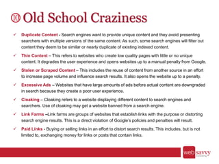 Old School Craziness
 Duplicate Content - Search engines want to provide unique content and they avoid presenting
searchers with multiple versions of the same content. As such, some search engines will filter out
content they deem to be similar or nearly duplicate of existing indexed content.
 Thin Content – This refers to websites who create low quality pages with little or no unique
content. It degrades the user experience and opens websites up to a manual penalty from Google.
 Stolen or Scraped Content – This includes the reuse of content from another source in an effort
to increase page volume and influence search results. It also opens the website up to a penalty.
 Excessive Ads – Websites that have large amounts of ads before actual content are downgraded
in search because they create a poor user experience.
 Cloaking – Cloaking refers to a website displaying different content to search engines and
searchers. Use of cloaking may get a website banned from a search engine.
 Link Farms –Link farms are groups of websites that establish links with the purpose or distorting
search engine results. This is a direct violation of Google’s policies and penalties will result.
 Paid Links - Buying or selling links in an effort to distort search results. This includes, but is not
limited to, exchanging money for links or posts that contain links.
 