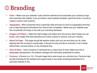 Branding
 Color – Make sure your website’s color scheme matches and accentuates your company’s logo
and corporate color palette. If you purchase a stock website template, spend the time or money to
create a custom color scheme.
 Typography - Most companies have a particular style and size of a font (or typography) that they
use to help distinguish themselves from that of their competition. Make sure your website uses
this consistently and stays in line with your branding standards.
 Images and Videos – Select the right images and videos and not just any stock image you can
locate. Use images that best represent your brand, product or service, and your industry.
 About Us Page – This page should tell website visitors who you are and what you do, while
aligning with the company’s overall style. It should not only provide an overview, it can include
testimonials, success stories, or key employee bios.
 Tone of Voice – Each company or individual has a unique tone of voice. Make sure this is
adequately represented in the website verbiage and information presented to visitors.
 Favicons - A favicon is a 16 x 16 pixel image that is also known as a shortcut icon. Favicons help
provide branding for the website and support ease of use while reviewing bookmarks for a
particular website or link.
 