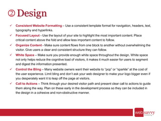Design
 Consistent Website Formatting – Use a consistent template format for navigation, headers, text,
typography and hyperlinks.
 Focused Layout - Use the layout of your site to highlight the most important content. Place
critical content above the fold and allow less important content to follow.
 Organize Content - Make sure content flows from one block to another without overwhelming the
visitor. Give users a clear and consistent structure they can follow.
 White Space – Make sure you provide enough white space throughout the design. White space
not only helps reduce the cognitive load of visitors, it makes it much easier for users to segment
and digest the information presented.
 Control the Bling – Many website owners want their website to “pop” or “sparkle” at the cost of
the user experience. Limit bling and don’t ask your web designer to make your logo bigger even if
you desperately want it to leap off the page at visitors.
 Call to Actions – Think through your desired visitor path and present clear call to actions to guide
them along the way. Plan on these early in the development process so they can be included in
the design in a cohesive and non-obstructive manner.
 