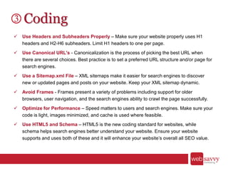 Coding
 Use Headers and Subheaders Properly – Make sure your website properly uses H1
headers and H2-H6 subheaders. Limit H1 headers to one per page.
 Use Canonical URL's - Canonicalization is the process of picking the best URL when
there are several choices. Best practice is to set a preferred URL structure and/or page for
search engines.
 Use a Sitemap.xml File – XML sitemaps make it easier for search engines to discover
new or updated pages and posts on your website. Keep your XML sitemap dynamic.
 Avoid Frames - Frames present a variety of problems including support for older
browsers, user navigation, and the search engines ability to crawl the page successfully.
 Optimize for Performance – Speed matters to users and search engines. Make sure your
code is light, images minimized, and cache is used where feasible.
 Use HTML5 and Schema – HTML5 is the new coding standard for websites, while
schema helps search engines better understand your website. Ensure your website
supports and uses both of these and it will enhance your website’s overall all SEO value.
 