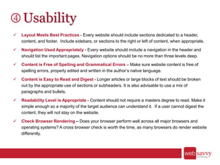 Usability
 Layout Meets Best Practices - Every website should include sections dedicated to a header,
content, and footer. Include sidebars, or sections to the right or left of content, when appropriate.
 Navigation Used Appropriately - Every website should include a navigation in the header and
should list the important pages. Navigation options should be no more than three levels deep.
 Content is Free of Spelling and Grammatical Errors – Make sure website content is free of
spelling errors, properly edited and written in the author’s native language.
 Content is Easy to Read and Digest - Longer articles or large blocks of text should be broken
out by the appropriate use of sections or subheaders. It is also advisable to use a mix of
paragraphs and bullets.
 Readability Level is Appropriate - Content should not require a masters degree to read. Make it
simple enough so a majority of the target audience can understand it. If a user cannot digest the
content, they will not stay on the website.
 Check Browser Rendering – Does your browser perform well across all major browsers and
operating systems? A cross browser check is worth the time, as many browsers do render website
differently.
 
