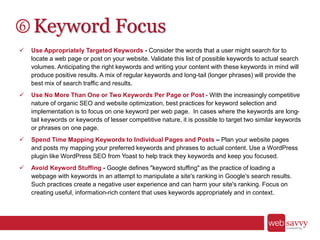 Keyword Focus
 Use Appropriately Targeted Keywords - Consider the words that a user might search for to
locate a web page or post on your website. Validate this list of possible keywords to actual search
volumes. Anticipating the right keywords and writing your content with these keywords in mind will
produce positive results. A mix of regular keywords and long-tail (longer phrases) will provide the
best mix of search traffic and results.
 Use No More Than One or Two Keywords Per Page or Post - With the increasingly competitive
nature of organic SEO and website optimization, best practices for keyword selection and
implementation is to focus on one keyword per web page. In cases where the keywords are long-
tail keywords or keywords of lesser competitive nature, it is possible to target two similar keywords
or phrases on one page.
 Spend Time Mapping Keywords to Individual Pages and Posts – Plan your website pages
and posts my mapping your preferred keywords and phrases to actual content. Use a WordPress
plugin like WordPress SEO from Yoast to help track they keywords and keep you focused.
 Avoid Keyword Stuffing - Google defines "keyword stuffing" as the practice of loading a
webpage with keywords in an attempt to manipulate a site's ranking in Google's search results.
Such practices create a negative user experience and can harm your site's ranking. Focus on
creating useful, information-rich content that uses keywords appropriately and in context.
 