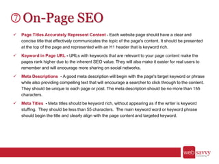On-Page SEO
 Page Titles Accurately Represent Content - Each website page should have a clear and
concise title that effectively communicates the topic of the page's content. It should be presented
at the top of the page and represented with an H1 header that is keyword rich.
 Keyword in Page URL - URLs with keywords that are relevant to your page content make the
pages rank higher due to the inherent SEO value. They will also make it easier for real users to
remember and will encourage more sharing on social networks.
 Meta Descriptions - A good meta description will begin with the page's target keyword or phrase
while also providing compelling text that will encourage a searcher to click through to the content.
They should be unique to each page or post. The meta description should be no more than 155
characters.
 Meta Titles - Meta titles should be keyword rich, without appearing as if the writer is keyword
stuffing. They should be less than 55 characters. The main keyword word or keyword phrase
should begin the title and clearly align with the page content and targeted keyword.
 