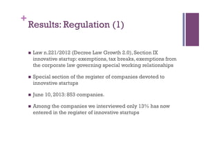 +
Results: Regulation (1)
n  Law n.221/2012 (Decree Law Growth 2.0), Section IX
innovative startup: exemptions, tax breaks, exemptions from
the corporate law governing special working relationships
n  Special section of the register of companies devoted to
innovative startups
n  June 10, 2013: 853 companies.
n  Among the companies we interviewed only 13% has now
entered in the register of innovative startups
 