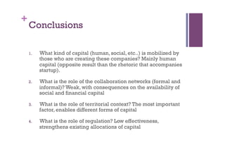 +
Conclusions
1.  What kind of capital (human, social, etc..) is mobilized by
those who are creating these companies? Mainly human
capital (opposite result than the rhetoric that accompanies
startup).
2.  What is the role of the collaboration networks (formal and
informal)? Weak, with consequences on the availability of
social and financial capital
3.  What is the role of territorial context? The most important
factor, enables different forms of capital
4.  What is the role of regulation? Low effectiveness,
strengthens existing allocations of capital
 