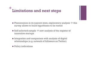 +
Limitations and next steps
n  Phenomenon in its nascent state, exploratory analysis à this
survey allows to build hypotheses to be tested
n  Self-selected sample à new analysis of the register of
innovative startups
n  Integration and comparison with analysis of digital
relationships (e.g. network of followers on Twitter)
n  Policy indications
 