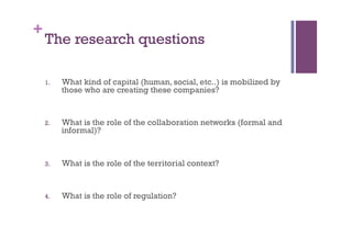 +
The research questions
1.  What kind of capital (human, social, etc..) is mobilized by
those who are creating these companies?
2.  What is the role of the collaboration networks (formal and
informal)?
3.  What is the role of the territorial context?
4.  What is the role of regulation?
 