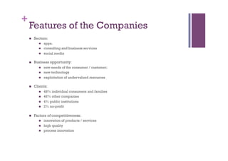 +
Features of the Companies
n  Sectors:
n  apps.
n  consulting and business services
n  social media
n  Business opportunity:
n  new needs of the consumer / customer;
n  new technology
n  exploitation of undervalued resources
n  Clients:
n  48% individual consumers and families
n  46% other companies
n  4% public institutions
n  2% no-profit
n  Factors of competitiveness:
n  innovation of products / services
n  high quality
n  process innovation
 