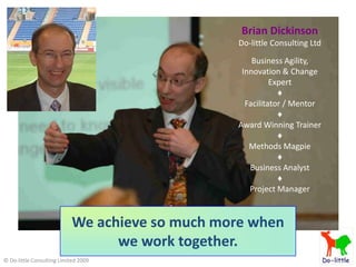 Brian Dickinson
                                                 Do-little Consulting Ltd

                                                     Business Agility,
                                                  Innovation & Change
                                                           Expert
                                                             ♦
                                                   Facilitator / Mentor
                                                             ♦
                                                 Award Winning Trainer
                                                             ♦
                                                    Methods Magpie
                                                             ♦
                                                    Business Analyst
                                                             ♦
                                                    Project Manager


                            We achieve so much more when
                                  we work together.
© Do-little Consulting Limited 2009
 