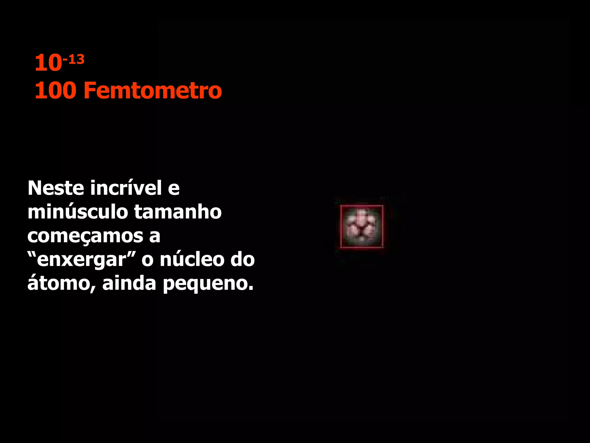 Neste incrível e minúsculo tamanho começamos a “enxergar” o núcleo do átomo, ainda pequeno. 10 -13 100 Femtometro 