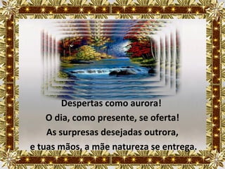 Despertas como aurora!
    O dia, como presente, se oferta!
    As surpresas desejadas outrora,
e tuas mãos, a mãe natureza se entrega.
 