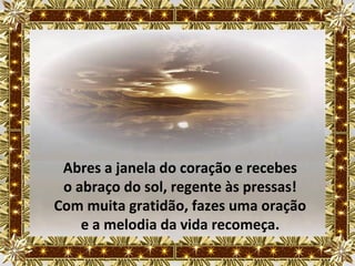 Abres a janela do coração e recebes
 o abraço do sol, regente às pressas!
Com muita gratidão, fazes uma oração
    e a melodia da vida recomeça.
 