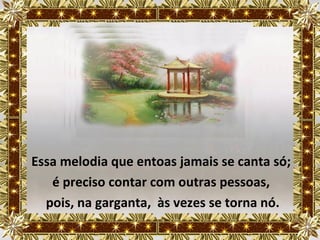 Essa melodia que entoas jamais se canta só;
   é preciso contar com outras pessoas,
  pois, na garganta, às vezes se torna nó.
 