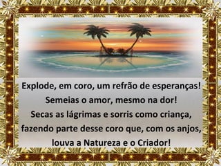 Explode, em coro, um refrão de esperanças!
     Semeias o amor, mesmo na dor!
  Secas as lágrimas e sorris como criança,
fazendo parte desse coro que, com os anjos,
       louva a Natureza e o Criador!
 