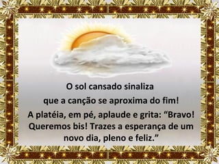O sol cansado sinaliza
    que a canção se aproxima do fim!
A platéia, em pé, aplaude e grita: “Bravo!
Queremos bis! Trazes a esperança de um
         novo dia, pleno e feliz.”
 