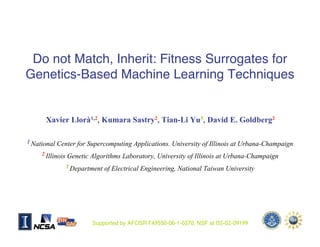 Do not Match, Inherit: Fitness Surrogates for
Genetics-Based Machine Learning Techniques


       Xavier Llorà1,2, Kumara Sastry2, Tian-Li Yu3, David E. Goldberg2

1 National   Center for Supercomputing Applications. University of Illinois at Urbana-Champaign
     2 Illinois   Genetic Algorithms Laboratory, University of Illinois at Urbana-Champaign
                  3 Department   of Electrical Engineering, National Taiwan University




                          Supported by AFOSR FA9550-06-1-0370, NSF at ISS-02-09199
GECCO 2007 HUMIES                                                                             1