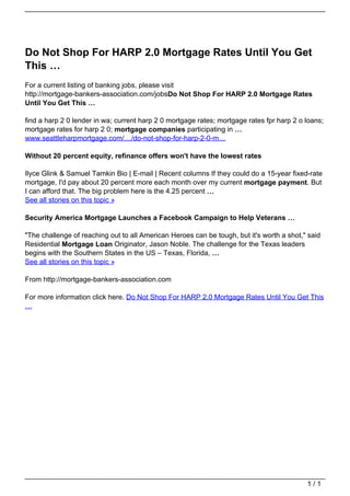 Do Not Shop For HARP 2.0 Mortgage Rates Until You Get
                                   This …
                                   For a current listing of banking jobs, please visit
                                   http://mortgage-bankers-association.com/jobsDo Not Shop For HARP 2.0 Mortgage Rates
                                   Until You Get This …

                                   find a harp 2 0 lender in wa; current harp 2 0 mortgage rates; mortgage rates fpr harp 2 o loans;
                                   mortgage rates for harp 2 0; mortgage companies participating in …
                                   www.seattleharpmortgage.com/…/do-not-shop-for-harp-2-0-m…

                                   Without 20 percent equity, refinance offers won't have the lowest rates

                                   Ilyce Glink & Samuel Tamkin Bio | E-mail | Recent columns If they could do a 15-year fixed-rate
                                   mortgage, I'd pay about 20 percent more each month over my current mortgage payment. But
                                   I can afford that. The big problem here is the 4.25 percent …
                                   See all stories on this topic »

                                   Security America Mortgage Launches a Facebook Campaign to Help Veterans …

                                   "The challenge of reaching out to all American Heroes can be tough, but it's worth a shot," said
                                   Residential Mortgage Loan Originator, Jason Noble. The challenge for the Texas leaders
                                   begins with the Southern States in the US – Texas, Florida, …
                                   See all stories on this topic »

                                   From http://mortgage-bankers-association.com

                                   For more information click here. Do Not Shop For HARP 2.0 Mortgage Rates Until You Get This
                                   …




                                                                                                                              1/1
Powered by TCPDF (www.tcpdf.org)
 