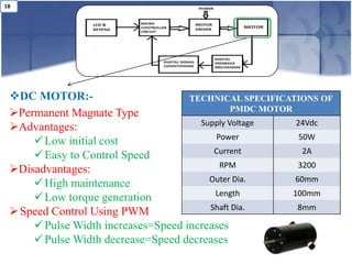 18




 DC MOTOR:-                        TECHNICAL SPECIFICATIONS OF
                                              PMDC MOTOR
 Permanent Magnate Type
                                      Supply Voltage      24Vdc
 Advantages:
                                         Power             50W
      Low initial cost
                                         Current            2A
      Easy to Control Speed
                                          RPM             3200
 Disadvantages:
                                        Outer Dia.       60mm
      High maintenance
                                         Length          100mm
      Low torque generation
                                        Shaft Dia.        8mm
  Speed Control Using PWM
      Pulse Width increases=Speed increases
      Pulse Width decrease=Speed decreases
 