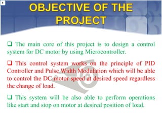 4




     The main core of this project is to design a control
    system for DC motor by using Microcontroller.
     This control system works on the principle of PID
    Controller and Pulse Width Modulation which will be able
    to control the DC motor speed at desired speed regardless
    the change of load.
     This system will be also able to perform operations
    like start and stop on motor at desired position of load.
 