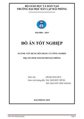 Sinh viên: Đỗ Quang Huy Page 1
BỘ GIÁO DỤC VÀ ĐÀO TẠO
TRƯỜNG ĐẠI HỌC DÂN LẬP HẢI PHÒNG
-------------------------------
ISO 9001 - 2015
ĐỒ ÁN TỐT NGHIỆP
NGÀNH: XÂY DỰNG DÂN DỤNG VÀ CÔNG NGHIỆP
TRỤ SỞ UBND THÀNH PHỐ HẢI PHÒNG
Sinh viên : ĐỖ QUANG HUY
Giáo viên hướng dẫn: ThS. NGÔ ĐỨC DŨNG
ThS. NGUYỄN TIẾN THÀNH
HẢI PHÒNG 2019
 