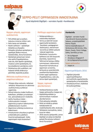 SEPPO-PELIT OPPIMISEEN INNOSTAJINA
Hyvä käytäntö DigiOpit – verraten hyvää –hankkeesta
Rajojen ylitystä, oppimisen
uudistamista
• Peli ylittää ajan ja paikan,
toteutus missä ja milloin vain.
• Pelin kesto voi vaihdella.
• Roolit vaihtoon – opiskelijat
tekijöiksi ja ohjaajiksi.
• Pelaajiksi yhtaikaa opiskelijat ja
opettajat (Raksa-messut,
talotekniikka, Anna Forsström)
• Opiskelijat pelaamaan toisen
alan peliä (Tupakkatietous,
sote-ala, Kati Apellin opiskelijat,
mukana Lamk-opiskelijoita, ks.
lauralaakkonen.wordpress.com)
• Pelattavissa yhä uudelleen, voi
helposti tehdä yhdessä ja
päivittää, kopioida ja jakaa.
Pelillisyys oppimisen tueksi
• Pelidynamiikka ja –
mekaniikka käyttöön.
• Tarina ja säännöt luovat
oppimiselle kontekstin.
• Tavoitteet, pedagoginen
käsikirjoitus, etenemisen
seuranta ja välitön palaute
tukevat oppimista.
• Peliaiheita: tutustumis-
kohteena voi olla kaupunki
(SamiEdu, Savonlinna-
Tallinna) tai kampus (Mika
Lammassaari, datanomit).
Osaamisen kartoitusta ja
oppimisen arviointia,
kertausta ja syventämistä,
soveltamista käytäntöön.
• Eniten oppii opettaessa
(Tupakkatietous, sote-ala,
Jenica Apell opiskelijat).
Hankeinfo
DigiOpit - verraten hyvää
-koordinointi Koulutuskeskus
Salpaus, projektipäällikkö
Hanna Toijala
hanna.toijala@salpaus.fi
Verkostossa (8) Amisto, Dila,
Ekami, Esedu, Point College,
Sakky, SamiEdu ja Ysao.
• bit.ly/digiopit
• dosalpaus.blogspot.fi
• bit.ly/digiopityhteystiedot
Seppo-pelisovellus
• seppo.io
Aktiivista osallistumista ja
ongelmanratkaisua
• Pelaaja ottaa vastuuta, ratkaisee
tehtäviä. Pelaaminen on aktiivista
osallistumista ja yhdessä
oppimista.
• Pelissä toteutuu maker-kulttuuri,
kokeillaan, tehdään ja tuotetaan
itse, yksin/yhdessä eri medioilla.
• Jaettu hauskuus tukee -
tutkimustenkin mukaan -
oppimista ja opitun tallentumista
pitkäkestoiseen muistiin.
• Oppiminen yhdistyy tunteisiin ja
kokemiseen.
• Innostuminen sitouttaa ja opitaan
yrittämällä yhä uudelleen.
Huomioi pelaajatyypit. Voiko
oppimispeli myös koukuttaa?
Seppo, sopivasti
yksinkertainen
• Hankeverkostossa osalla
Seppo-pelisovellus (seppo.io).
• Käyttöliittymältään ja
toiminnoiltaan mukavan
yksinkertainen.
• Chat-päivystys tekijälle.
• Peliä voi tehdä ja pelata
tietokoneella tai
mobiililaitteella (iOS, Android).
• Tehtävänä monivalinta, teksti,
kuva tai video.
• 2016 avautui pelipankki, jonne
käyttäjä voi jakaa tai käyttää
pelejä (Tervetuloa Lahteen!
Anna Forsström).
Oppimispelikilpailu 2016
• DigiOpit järjestää
oppimispelikilpailun
ammatillisille oppilaitoksille,
opiskelijoille ja henkilöstölle.
• Ilmoittautuminen, lisätietoa
bit.ly/do1pelikilpa
 
